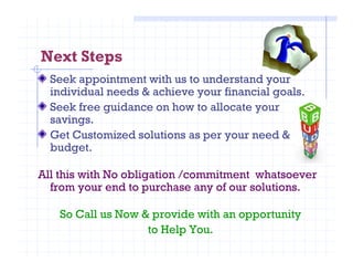Next Steps
Seek appointment with us to understand your
individual needs & achieve your financial goals.
Seek free guidance on how to allocate your
savings.
Get Customized solutions as per your need &Get Customized solutions as per your need &
budget.
All this with No obligation /commitment whatsoever
from your end to purchase any of our solutions.
So Call us Now & provide with an opportunity
to Help You.
 