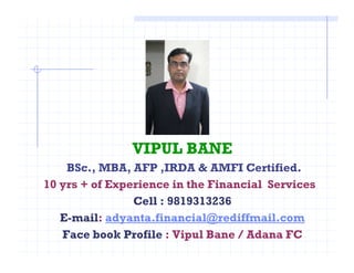 VIPUL BANE
BSc., MBA, AFP ,IRDA & AMFI Certified.
10 yrs + of Experience in the Financial Services
Cell : 9819313236
E-mail: adyanta.financial@rediffmail.com
Face book Profile : Vipul Bane / Adana FC
 