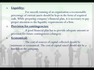 4. Liquidity:
For smooth running of an organization a reconsonable
percentage of current assets should be kept in the form of required
cash. While preparing company’s financial plan, it is necessary to pay
proper attention to the liquidity requirements of a firm.
5. Provision for contingencies:
A good financial plan has to provide adequate amount or
provision for future contingencies (changes)
6. Economical:
The cost of sources of capital collected should be
minimum or economical. The cost of capital raised should not be a
burden on the company.
 