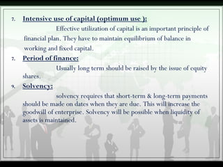 7. Intensive use of capital (optimum use ):
Effective utilization of capital is an important principle of
financial plan. They have to maintain equilibrium of balance in
working and fixed capital.
7. Period of finance:
Usually long term should be raised by the issue of equity
shares.
9. Solvency:
solvency requires that short-term & long-term payments
should be made on dates when they are due. This will increase the
goodwill of enterprise. Solvency will be possible when liquidity of
assets is maintained.
 