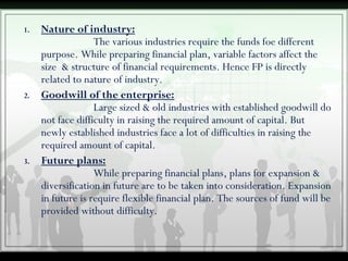 1. Nature of industry:
The various industries require the funds foe different
purpose. While preparing financial plan, variable factors affect the
size & structure of financial requirements. Hence FP is directly
related to nature of industry.
2. Goodwill of the enterprise:
Large sized & old industries with established goodwill do
not face difficulty in raising the required amount of capital. But
newly established industries face a lot of difficulties in raising the
required amount of capital.
3. Future plans:
While preparing financial plans, plans for expansion &
diversification in future are to be taken into consideration. Expansion
in future is require flexible financial plan. The sources of fund will be
provided without difficulty.
 