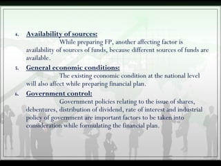 4. Availability of sources:
While preparing FP, another affecting factor is
availability of sources of funds, because different sources of funds are
available.
5. General economic conditions:
The existing economic condition at the national level
will also affect while preparing financial plan.
6. Government control:
Government policies relating to the issue of shares,
debentures, distribution of dividend, rate of interest and industrial
policy of government are important factors to be taken into
consideration while formulating the financial plan.
 