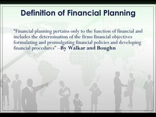 • “Financial planning pertains only to the function of financial and
includes the determination of the firms financial objectives
formulating and promulgating financial policies and developing
financial procedures” –By Walkar and Boughn
Definition of Financial Planning
 
