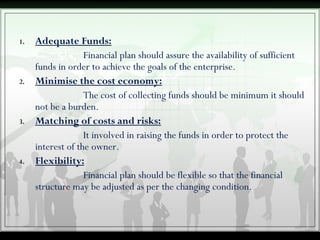 1. Adequate Funds:
Financial plan should assure the availability of sufficient
funds in order to achieve the goals of the enterprise.
2. Minimise the cost economy:
The cost of collecting funds should be minimum it should
not be a burden.
3. Matching of costs and risks:
It involved in raising the funds in order to protect the
interest of the owner.
4. Flexibility:
Financial plan should be flexible so that the financial
structure may be adjusted as per the changing condition.
 