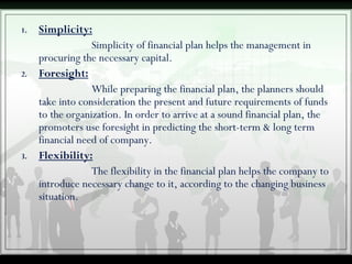 1. Simplicity:
Simplicity of financial plan helps the management in
procuring the necessary capital.
2. Foresight:
While preparing the financial plan, the planners should
take into consideration the present and future requirements of funds
to the organization. In order to arrive at a sound financial plan, the
promoters use foresight in predicting the short-term & long term
financial need of company.
3. Flexibility:
The flexibility in the financial plan helps the company to
introduce necessary change to it, according to the changing business
situation.
 