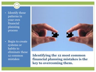 10
Identifying the 12 most common
financial planning mistakes is the
key to overcoming them.
• Identify these
patterns in
your own
financial
planning
process
• Begin to create
systems or
habits to
eliminate these
12 common
mistakes
 