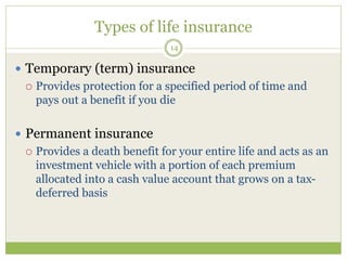 Types of life insurance
14
 Temporary (term) insurance
 Provides protection for a specified period of time and
pays out a benefit if you die
 Permanent insurance
 Provides a death benefit for your entire life and acts as an
investment vehicle with a portion of each premium
allocated into a cash value account that grows on a tax-
deferred basis
 