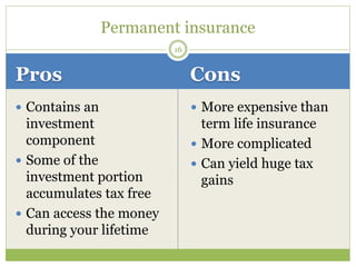 Pros Cons
 Contains an
investment
component
 Some of the
investment portion
accumulates tax free
 Can access the money
during your lifetime
 More expensive than
term life insurance
 More complicated
 Can yield huge tax
gains
16
Permanent insurance
 