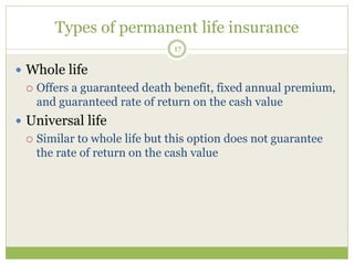 Types of permanent life insurance
17
 Whole life
 Offers a guaranteed death benefit, fixed annual premium,
and guaranteed rate of return on the cash value
 Universal life
 Similar to whole life but this option does not guarantee
the rate of return on the cash value
 