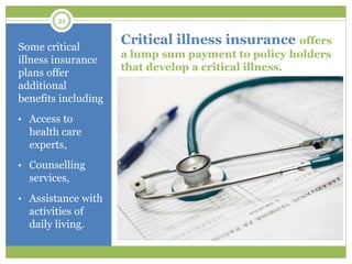 21
Critical illness insurance offers
a lump sum payment to policy holders
that develop a critical illness.
Some critical
illness insurance
plans offer
additional
benefits including
• Access to
health care
experts,
• Counselling
services,
• Assistance with
activities of
daily living.
 
