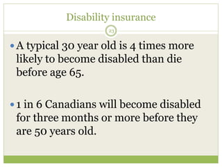 Disability insurance
23
 A typical 30 year old is 4 times more
likely to become disabled than die
before age 65.
 1 in 6 Canadians will become disabled
for three months or more before they
are 50 years old.
 