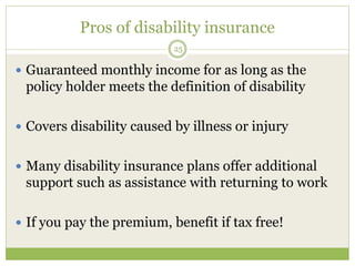 Pros of disability insurance
25
 Guaranteed monthly income for as long as the
policy holder meets the definition of disability
 Covers disability caused by illness or injury
 Many disability insurance plans offer additional
support such as assistance with returning to work
 If you pay the premium, benefit if tax free!
 