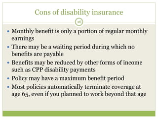 Cons of disability insurance
26
 Monthly benefit is only a portion of regular monthly
earnings
 There may be a waiting period during which no
benefits are payable
 Benefits may be reduced by other forms of income
such as CPP disability payments
 Policy may have a maximum benefit period
 Most policies automatically terminate coverage at
age 65, even if you planned to work beyond that age
 