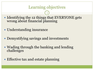 Learning objectives
 Identifying the 12 things that EVERYONE gets
wrong about financial planning
 Understanding insurance
 Demystifying savings and investments
 Wading through the banking and lending
challenges
 Effective tax and estate planning
3
 
