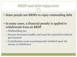 RRSP and debt repayment
 Some people use RRSPs to repay outstanding debt
 In many cases, a financial penalty is applied to
withdrawals from an RRSP
 Withholding tax
 Income becomes taxable and must be reported to federal
government
 Contribution room is permanently forfeited once the
money is withdrawn
 