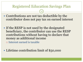 Registered Education Savings Plan
35
 Contributions are not tax deductible by the
contributor does not pay tax on earned interest
 If the RESP is not used by the designated
beneficiary, the contributor can use the RESP
contributions without having to declare that
money as additional income
 Interest earned is taxable
 Lifetime contribution limit of $50,000
 