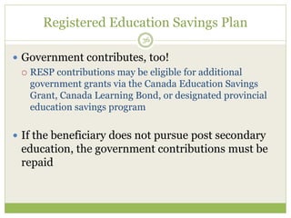 Registered Education Savings Plan
36
 Government contributes, too!
 RESP contributions may be eligible for additional
government grants via the Canada Education Savings
Grant, Canada Learning Bond, or designated provincial
education savings program
 If the beneficiary does not pursue post secondary
education, the government contributions must be
repaid
 