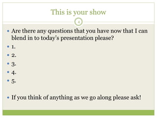 This is your show
4
 Are there any questions that you have now that I can
blend in to today’s presentation please?
 1.
 2.
 3.
 4.
 5.
 If you think of anything as we go along please ask!
 