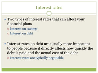 Interest rates
 Two types of interest rates that can affect your
financial plans
 Interest on savings
 Interest on debt
 Interest rates on debt are usually more important
to people because it directly affects how quickly the
debt is paid and the actual cost of the debt
 Interest rates are typically negotiable
 