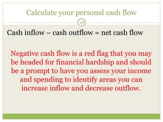Calculate your personal cash flow
48
Cash inflow – cash outflow = net cash flow
Negative cash flow is a red flag that you may
be headed for financial hardship and should
be a prompt to have you assess your income
and spending to identify areas you can
increase inflow and decrease outflow.
 