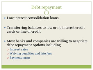 Debt repayment
 Low interest consolidation loans
 Transferring balances to low or no interest credit
cards or line of credit
 Most banks and companies are willing to negotiate
debt repayment options including
 Interest rates
 Waiving penalties and late fees
 Payment terms
 