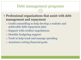 Debt management programs
53
 Professional organizations that assist with debt
management and repayment
 Credit counselling to help develop a realistic and
achievable debt repayment plan
 Support with creditor negotiations
 Monthly budgeting support
 Tools to help track and manage spending
 Assistance setting financial goals
 