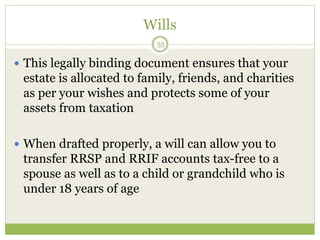 Wills
55
 This legally binding document ensures that your
estate is allocated to family, friends, and charities
as per your wishes and protects some of your
assets from taxation
 When drafted properly, a will can allow you to
transfer RRSP and RRIF accounts tax-free to a
spouse as well as to a child or grandchild who is
under 18 years of age
 