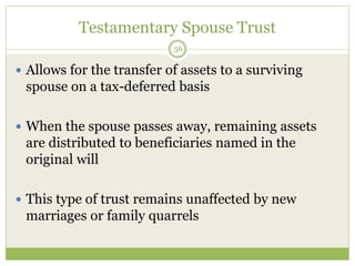 Testamentary Spouse Trust
56
 Allows for the transfer of assets to a surviving
spouse on a tax-deferred basis
 When the spouse passes away, remaining assets
are distributed to beneficiaries named in the
original will
 This type of trust remains unaffected by new
marriages or family quarrels
 