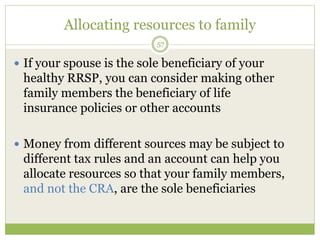 Allocating resources to family
57
 If your spouse is the sole beneficiary of your
healthy RRSP, you can consider making other
family members the beneficiary of life
insurance policies or other accounts
 Money from different sources may be subject to
different tax rules and an account can help you
allocate resources so that your family members,
and not the CRA, are the sole beneficiaries
 