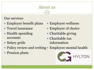 About us
62
Our services
 Employer benefit plans
 Travel insurance
 Health spending
accounts
 Salary grids
 Policy review and writing
 Pension plans
 Employee wellness
 Employer of choice
 Charitable giving
 Charitable tax
information
 Employee mental health
 