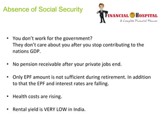 Absence of Social Security
• You don’t work for the government?
They don’t care about you after you stop contributing to the
nations GDP.
• No pension receivable after your private jobs end.
• Only EPF amount is not sufficient during retirement. In addition
to that the EPF and interest rates are falling.
• Health costs are rising.
• Rental yield is VERY LOW in India.
 