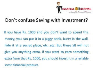 20
Don’t confuse Saving with Investment?
If you have Rs. 1000 and you don’t want to spend this
money, you can put it in a piggy bank, burry in the wall,
hide it at a secret place, etc. etc. But these all will not
give you anything extra, if you want to earn something
extra from that Rs. 1000, you should invest it in a reliable
some financial product.
 