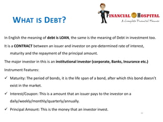 22
WHAT IS DEBT?
In English the meaning of debt is LOAN, the same is the meaning of Debt in investment too.
It is a CONTRACT between an issuer and investor on pre-determined rate of interest,
maturity and the repayment of the principal amount.
The major investor in this is an institutional investor (corporate, Banks, Insurance etc.)
Instrument Features:
 Maturity: The period of bonds, it is the life span of a bond, after which this bond doesn’t
exist in the market.
 Interest/Coupon: This is a amount that an issuer pays to the investor on a
daily/weekly/monthly/quarterly/annually.
 Principal Amount: This is the money that an investor invest.
 