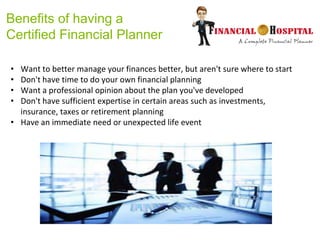 Benefits of having a
Certified Financial Planner
• Want to better manage your finances better, but aren't sure where to start
• Don't have time to do your own financial planning
• Want a professional opinion about the plan you've developed
• Don't have sufficient expertise in certain areas such as investments,
insurance, taxes or retirement planning
• Have an immediate need or unexpected life event
 