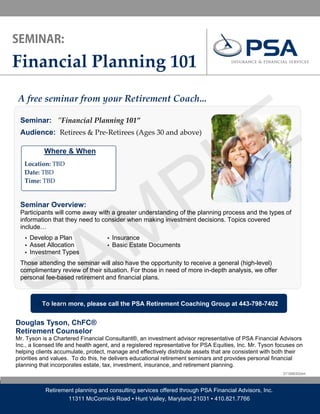 Financial Planning 101 




                                                                                      E
A free seminar from your Retirement Coach... 




                                                                                    L
 Seminar: ʺFinancial Planning 101” 
  




 Audience: Retirees & Pre‐Retirees (Ages 30 and above)




                                                P
           Where & When
                        

     Location: TBD  
     Date: TBD 
     Time: TBD 




                                              M
 Seminar Overview:
 Participants will come away with a greater understanding of the planning process and the types of




             A
 information that they need to consider when making investment decisions. Topics covered
 include…
     ▪ Develop a Plan               ▪ Insurance
     ▪ Asset Allocation             ▪ Basic Estate Documents




           S
     ▪ Investment Types

 Those attending the seminar will also have the opportunity to receive a general (high-level)
 complimentary review of their situation. For those in need of more in-depth analysis, we offer
 personal fee-based retirement and financial plans.



           To learn more, please call the PSA Retirement Coaching Group at 443-798-7402


Douglas Tyson, ChFC®
Retirement Counselor
Mr. Tyson is a Chartered Financial Consultant®, an investment advisor representative of PSA Financial Advisors
Inc., a licensed life and health agent, and a registered representative for PSA Equities, Inc. Mr. Tyson focuses on
helping clients accumulate, protect, manage and effectively distribute assets that are consistent with both their
priorities and values. To do this, he delivers educational retirement seminars and provides personal financial
planning that incorporates estate, tax, investment, insurance, and retirement planning.
                                                                                                           DT10080302dmt



            Retirement planning and consulting services offered through PSA Financial Advisors, Inc.
                    11311 McCormick Road ▪ Hunt Valley, Maryland 21031 ▪ 410.821.7766
 