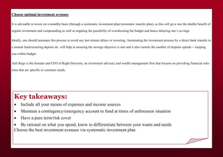 Choose optimal investment avenues
It is advisable to invest on a monthly basis (through a systematic investment plan/systematic transfer plan), as this will give one the double benefit of
regular investment and compounding as well as negating the possibility of overshooting the budget and hence delaying one’s savings.
Ideally, one should automate this process to avoid any last minute delays in investing. Automating the investment process by a direct bank transfer to
a mutual fund/recurring deposit etc. will help in ensuring the savings objective is met and it also curtails the number of impulse spends -- keeping
you within budget.
Anil Rego is the founder and CEO of Right Horizons, an investment advisory and wealth management firm that focuses on providing financial solu-
tions that are specific to customer needs.
Key takeaways:
 Include all your means of expenses and income sources
 Maintain a contingency/emergency account to fund at times of unforeseen situation
 Have a pure term/risk cover
 Be rational on what you spend, know to differentiate between your wants and needs
Choose the best investment avenues via systematic investment plan
 