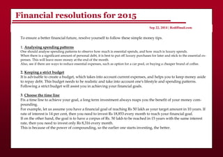 Financial resolutions for 2015
Sep 22, 2014 | Rediffmail.com
To ensure a better financial future, resolve yourself to follow these simple money tips.
1. Analysing spending patterns
One should analyse spending patterns to observe how much is essential spends, and how much is luxury spends.
When there is a significant amount of personal debt, it is best to put off luxury purchases for later and stick to the essential ex-
penses. This will leave more money at the end of the month.
Also, see if there are ways to reduce essential expenses, such as option for a car pool, or buying a cheaper brand of coffee.
2. Keeping a strict budget
It is advisable to create a budget, which takes into account current expenses, and helps you to keep money aside
to repay debt. This budget needs to be realistic and take into account one's lifestyle and spending patterns.
Following a strict budget will assist you in achieving your financial goals.
3. Choose the time line
Fix a time line to achieve your goal, a long term investment always reaps you the benefit of your money com-
pounding.
For example, let us assume you have a financial goal of reaching Rs 50 lakh as your target amount in 10 years. If
rate of interest is 14 per cent, then you need to invest Rs 18,853 every month to reach your financial goal.
If on the other hand, the goal is to have a corpus of Rs. 50 lakh to be reached in 15 years with the same interest
rate, then you need to invest only Rs 8,316 every month.
This is because of the power of compounding, so the earlier one starts investing, the better.
 