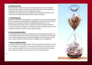 . Credit card oes
Most people ha e uliple edit a ds, leadi g to high i te est osts a d othe
ha ges. The est soluio is to edu e the u e of a ds, to o e o a e t o
a ds, hi h should e used o l i e e ge situaio s.
It is ete to use a de it a d fo all shoppi g, as o e a spe d o l ithi o e's
ea s a d ot o e spe d as happe s he usi g a edit a d
.
. Prioriisi g goals
Without p io iisi g ou i a ial goals it is i possi le fo ou to a hie e those goals.
O e ou de ide ou i a ial goals, it is ad isa le to p io iise the i o de of i -
po ta e, su h as hild e 's edu aio , follo ed u i g a e a , et .
O e should the look at ho u h is e ui ed to a hie e these goals a d pla a
i est e t st ateg a o di gl . This should e a ealisi i est e t pla , ith o -
e ei g set aside ea h o th fo sa i g agai st the goals.
. Set up i est e t pla s
It is also i po ta t to sta t to sa e si ulta eousl , a d the est a to do this is to
auto ai all t a sfe fu ds f o ou sala a ou t i to so e fo of i est e t -
- e it a e u i g deposit, utual fu d, o i ed deposit. This ill lea e less te pta-
io to spe d, a d ill also help o e uild a est egg fo futu e o i ge ies.
. Keep a co i ge cy fu d
T to sa e o e i a o i ge fu d. This o e should e used o l i the ase
of a e e ge . Fo e a ple, if o e has ee laid of a d has to pa ills a d e t,
o e a use the o i ge t fu d o e . This fu d is ill e ai tai ed sepa atel
f o sa i gs, a d should o situte at least - o ths' li i g e pe ses
aa
 