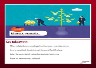 Key takeaways:
 Make a budget and analyse spending patterns to ensure no overspending happens
 Invest in mutual funds through Systematic Investment Plan (SIP) scheme.
 Reduce the number of credit cards and use a debit card for shopping
 Ensure you save some money each month
 