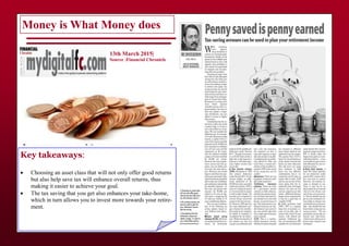 Money is What Money does
13th March 2015|
Source :Financial Chronicle
Key takeaways:
 Choosing an asset class that will not only offer good returns
but also help save tax will enhance overall returns, thus
making it easier to achieve your goal.
 The tax saving that you get also enhances your take-home,
which in turn allows you to invest more towards your retire-
ment.
 
