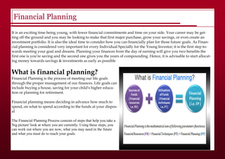 Financial Planning
It is an exciting time being young, with fewer financial commitments and time on your side. Your career may be get-
ting off the ground and you may be looking to make that first major purchase, grow your savings, or even create an
investment portfolio. It is also the ideal time to consider how you can financially plan for those future goals. As Finan-
cial planning is considered very important for every Individual Specially for the Young Investor; it is the first step to-
wards meeting your goal and dreams. Planning your finances from the day of earning will give you two benefits the
first one is you’re saving and the second one gives you the years of compounding. Hence, it is advisable to start allocat-
ing money towards savings & investments as early as possible
What is financial planning?
Financial Planning is the process of meeting our life goals
through the proper management of our finances. Life goals can
include buying a house, saving for your child's higher educa-
tion or planning for retirement.
Financial planning means deciding in advance how much to
spend, on what to spend according to the funds at your dispos-
al
The Financial Planning Process consists of steps that help you take a
'big picture' look at where you are currently. Using these steps, you
can work out where you are now, what you may need in the future
and what you must do to reach your goals.
 