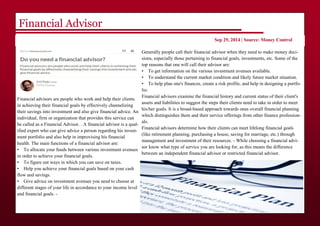 Financial Advisor
Financial advisors are people who work and help their clients
in achieving their financial goals by effectively channelizing
their savings into investment and also give financial advice. An
individual, firm or organization that provides this service can
be called as a Financial Advisor. . A financial advisor is a qual-
ified expert who can give advice a person regarding his invest-
ment portfolio and also help in improvising his financial
health. The main functions of a financial advisor are:
• To allocate your funds between various investment avenues
in order to achieve your financial goals.
• To figure out ways in which you can save on taxes.
• Help you achieve your financial goals based on your cash
flow and savings.
• Give advice on investment avenues you need to choose at
different stages of your life in accordance to your income level
and financial goals. -
Sep 29, 2014 | Source: Money Control
Generally people call their financial advisor when they need to make money deci-
sions, especially those pertaining to financial goals, investments, etc. Some of the
top reasons that one will call their advisor are:
• To get information on the various investment avenues available.
• To understand the current market condition and likely future market situation.
• To help plan one's finances, create a risk profile, and help in designing a portfo-
lio.
Financial advisors examine the financial history and current status of their client's
assets and liabilities to suggest the steps their clients need to take in order to meet
his/her goals. It is a broad-based approach towards ones overall financial planning
which distinguishes them and their service offerings from other finance profession-
als.
Financial advisors determine how their clients can meet lifelong financial goals
(like retirement planning, purchasing a house, saving for marriage, etc.) through
management and investment of their resources. - While choosing a financial advi-
sor know what type of service you are looking for, as this means the difference
between an independent financial advisor or restricted financial advisor.
 