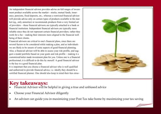 Key takeaways:
 Financial Advisor will be helpful in giving a true and unbiased advice
 Choose your Financial Advisor diligently
 An advisor can guide you in maximizing your Post Tax take home by maximizing your tax saving
An independent financial advisor provides advise on full ranges of invest-
ment product available across the market - stocks, mutual funds, insur-
ance, pensions, fixed deposits, etc.; whereas a restricted financial advisor
will provide advise only on certain types of products available in the mar-
ket (eg., only annuities) or recommends products from a very limited set
of providers – these financial advisors are typically attached to a bank or
financial institution. Independent financial advisors are typically more
reliable since they do not represent certain financial providers; rather they
work for a fee – making their interests more aligned to the financial well
being of their clients.
Financial advisors are critical to one's financial plans, since there are
several factors to be considered while making a plan, and as individuals
we are likely to be unsure of some aspects of good financial planning.
Also, a financial advisor will be able to assess your risk profile, and sug-
gest a model portfolio based on your goals and risk profile – making it a
customized/tailor made investment plan for you. Unless one is a financial
professional, it is difficult to do this by oneself. A good financial advisor
is the key to a good financial plan.
It is important that you choose a financial advisor who is well qualified
and authorized to provide financial advice, i.e. ideally they should be a
certified financial planner. One should also keep in mind their fees struc-
 
