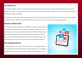 Fix a financial goal
Every budget is formed to achieve a certain goal during specific periods of time. Once you have prepared the budget, take into account various
priorities, for example, you have to pay off a loan, while at the same time pay for your child’s education. In such cases you have to prioritise your
financial goals and save accordingly.
For example, one can pay for the child’s education and at the same time start meeting the minimum EMI and discuss with the bank if it is possible
to increase the tenure of the loan so that the EMI amount comes down. This will give one some leeway to make both payments.
Maintain a contingency fund
An emergency/contingency fund has to be maintained as a separate account, apart from
your usual savings and investments accounts. It is imperative to keep between two to
four months’ of your income as an emergency fund. This should be used only in emer-
gencies and kept aside from other investments and savings. One can use this to fall
back in case of any unforeseen situation which leads to loss of monthly income. This
fund largely helps you not to erode your savings at times of unexpected situations.
Have an adequate risk cover
It is advisable for you to have a risk cover, as this forms a very important component
of investments and it could help your family in times of emergencies. It is advisable to
regularly check the cover taken and whether the same is sufficient enough to cover
 