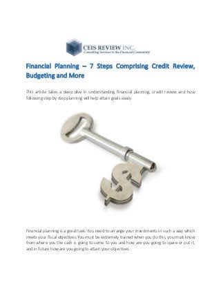 Financial Planning – 7 Steps Comprising Credit Review,
Budgeting and More
This article takes a deep dive in understanding financial planning, credit review and how
following step by step planning will help attain goals easily.
Financial planning is a great task. You need to arrange your Investments in such a way which
meets your fiscal objectives.You must be extremely trained when you do this, you must know
from where you the cash is going to come to you and how are you going to spare or put it,
and in future how are you going to attain your objectives.
 