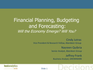 Financial Planning, Budgeting
       and Forecasting:
 Will the Economy Emerge? Will You?

                                          Cindy Jutras
          Vice President & Research Fellow, Aberdeen Group

                                      Nasreen Quibria
                            Senior Analyst, Aberdeen Group

                                          Jeffrey Frank
                             Business Analyst, GROWMARK



                 Slide 1
 