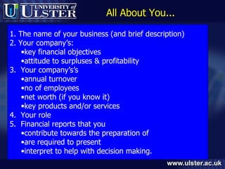 All About You... 1. The name of your business (and brief description) 2. Your company’s:  key financial objectives attitude to surpluses & profitability 3.  Your company’s’s  annual turnover  no of employees net worth (if you know it) key products and/or services 4.  Your role  5.  Financial reports that you  contribute towards the preparation of are required to present interpret to help with decision making. 