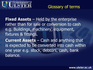 Glossary of terms Fixed Assets  – Held by the enterprise rather than for sale or conversion to cash e.g. Buildings, machinery, equipment, fixtures & fittings. Current Assets  – Cash and anything that is expected to be converted into cash within one year e.g. stock, debtors, cash, bank balance. 