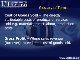 Glossary of Terms Cost of Goods Sold  – The directly attributable costs of products or services sold e.g. materials, direct labour, production costs. Gross Profit  – Where sales revenue (turnover) exceeds the cost of goods sold. 