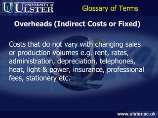 Glossary of Terms Overheads (Indirect Costs or Fixed)   Costs that do not vary with changing sales or production volumes e.g. rent, rates, administration, depreciation, telephones, heat, light & power, insurance, professional fees, stationery etc. 